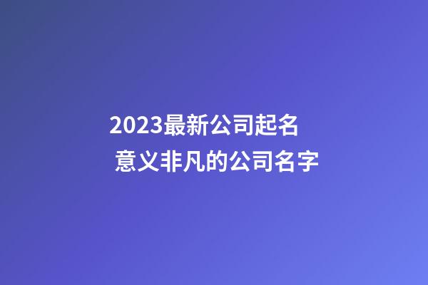 2023最新公司起名 意义非凡的公司名字
